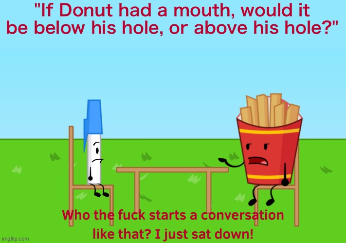 Who the fuck starts a conversation like that? I just sat down! | "If Donut had a mouth, would it be below his hole, or above his hole?" | image tagged in who the fuck starts a conversation like that i just sat down | made w/ Imgflip meme maker