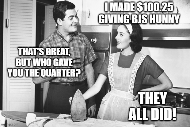 Quaters | I MADE $100.25 GIVING BJS HUNNY; THAT'S GREAT, BUT WHO GAVE YOU THE QUARTER? THEY ALL DID! | image tagged in vintage husband and wife | made w/ Imgflip meme maker