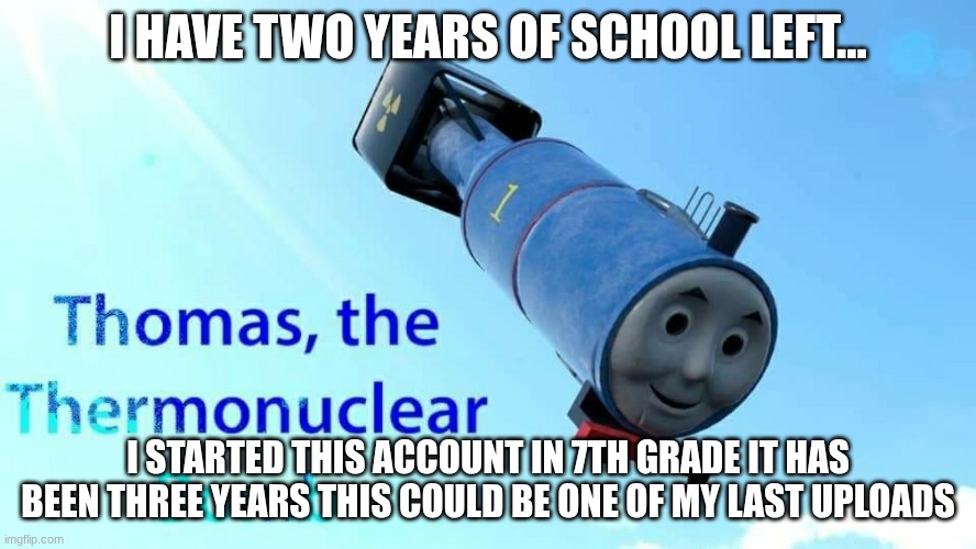 where did the time go... | I HAVE TWO YEARS OF SCHOOL LEFT... I STARTED THIS ACCOUNT IN 7TH GRADE IT HAS BEEN THREE YEARS THIS COULD BE ONE OF MY LAST UPLOADS | image tagged in thomas the thermonuclear bomb | made w/ Imgflip meme maker