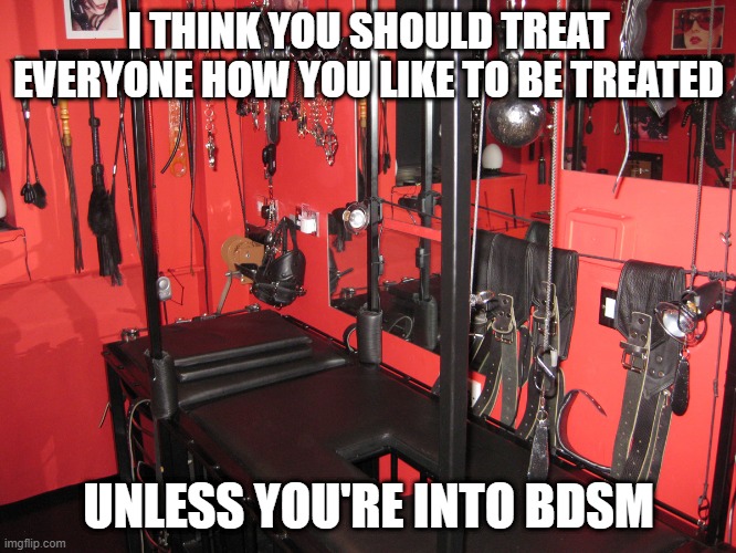 How to Treat People | I THINK YOU SHOULD TREAT EVERYONE HOW YOU LIKE TO BE TREATED; UNLESS YOU'RE INTO BDSM | image tagged in dungeon a | made w/ Imgflip meme maker