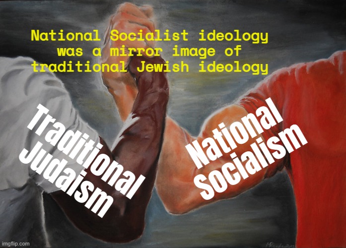 National Socialist Ideology Was A Mirror Image Of Traditional Jewish Ideology | National Socialist ideology
was a mirror image of
traditional Jewish ideology; National Socialism; Traditional Judaism | image tagged in memes,epic handshake,religion,nazis,palestine,genocide | made w/ Imgflip meme maker