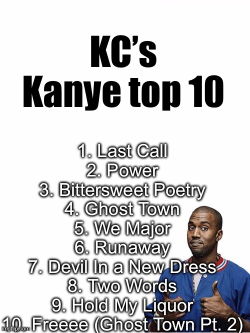 My top ten Kanye songs in a VERY particular order | KC’s Kanye top 10; 1. Last Call
2. Power
3. Bittersweet Poetry
4. Ghost Town
5. We Major
6. Runaway
7. Devil In a New Dress
8. Two Words
9. Hold My Liquor
10. Freeee (Ghost Town Pt. 2) | image tagged in kanye west | made w/ Imgflip meme maker