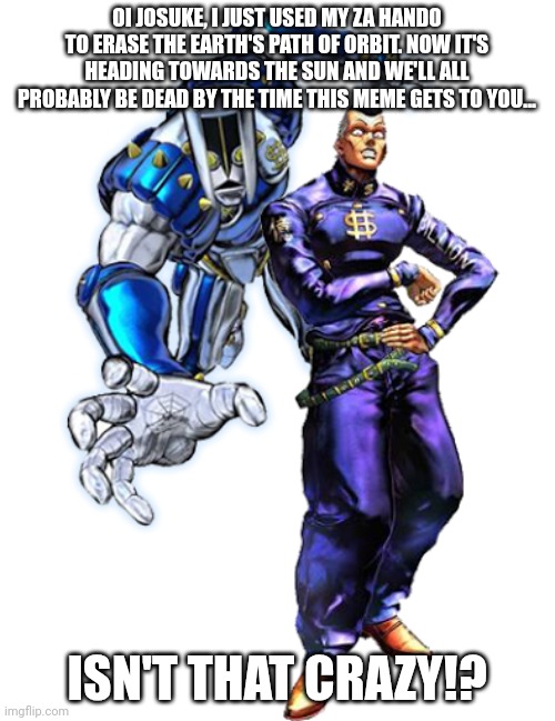 Za Hando, Za Warudo and Za Unmatched Power of the Sun! | OI JOSUKE, I JUST USED MY ZA HANDO TO ERASE THE EARTH'S PATH OF ORBIT. NOW IT'S HEADING TOWARDS THE SUN AND WE'LL ALL PROBABLY BE DEAD BY THE TIME THIS MEME GETS TO YOU... ISN'T THAT CRAZY!? | image tagged in okuyasu and the hand | made w/ Imgflip meme maker