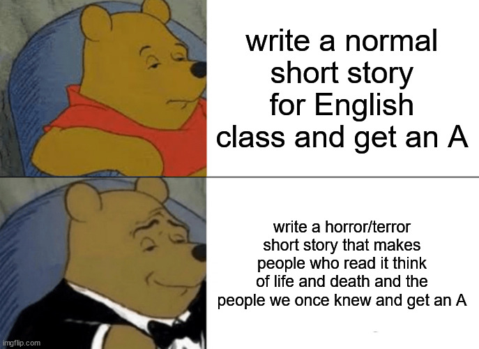 Link to it in the comments! | write a normal short story for English class and get an A; write a horror/terror short story that makes people who read it think of life and death and the people we once knew and get an A | image tagged in memes,tuxedo winnie the pooh,short story,horror,terror,scary | made w/ Imgflip meme maker