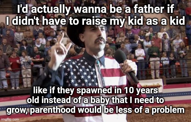 Borat in America flag shirt | I'd actually wanna be a father if I didn't have to raise my kid as a kid; like if they spawned in 10 years old instead of a baby that I need to grow, parenthood would be less of a problem | image tagged in borat in america flag shirt | made w/ Imgflip meme maker