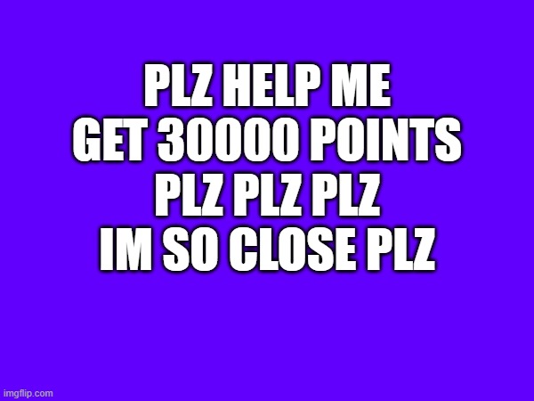 PLZ HELP ME GET 30000 POINTS PLZ PLZ PLZ IM SO CLOSE PLZ | made w/ Imgflip meme maker