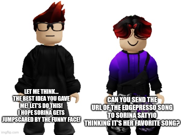 William tells MC to send the url of Edgepresso to the underaged Bluranth user. | CAN YOU SEND THE URL OF THE EDGEPRESSO SONG TO SORINA SATYIO THINKING IT'S HER FAVORITE SONG? LET ME THINK... THE BEST IDEA YOU GAVE ME! LET'S DO THIS! I HOPE SORINA GETS JUMPSCARED BY THE FUNNY FACE! | image tagged in mc,william,memes,edgepresso,bluranth | made w/ Imgflip meme maker