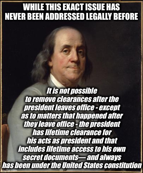 Benjamin Franklin  | WHILE THIS EXACT ISSUE HAS NEVER BEEN ADDRESSED LEGALLY BEFORE It is not possible to remove clearances after the president leaves office - e | image tagged in benjamin franklin | made w/ Imgflip meme maker