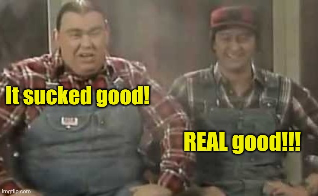 Blowed up good - SCTV | It sucked good! REAL good!!! | image tagged in blowed up good - sctv | made w/ Imgflip meme maker