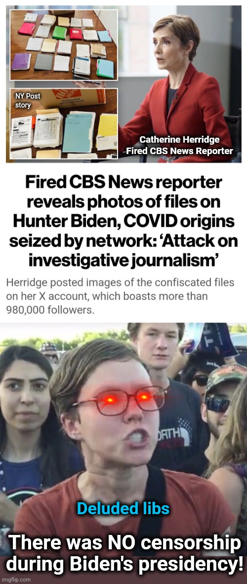 Censorship on top of corruption, corruption on top of censorship | NY Post
story; Catherine Herridge
Fired CBS News Reporter; Deluded libs; There was NO censorship during Biden's presidency! | image tagged in triggered feminist,memes,hunter biden,laptop,rigged election,democrats | made w/ Imgflip meme maker