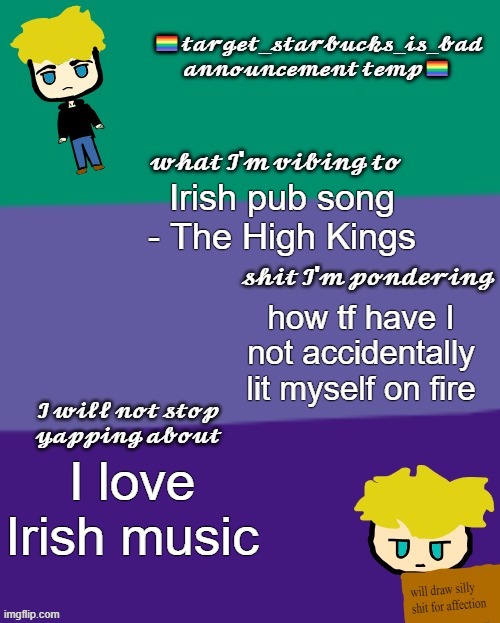 helloooo, imma go to bed in a bit | Irish pub song - The High Kings; how tf have I not accidentally lit myself on fire; I love Irish music | image tagged in target_starbucks_is_bad announcement temp | made w/ Imgflip meme maker