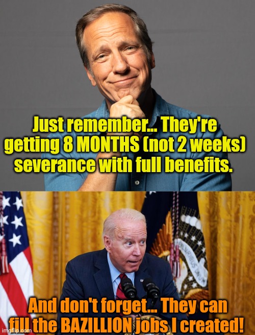 If you're worried about the Fed workers being fired 'n laid off... | Just remember... They're getting 8 MONTHS (not 2 weeks) severance with full benefits. And don't forget... They can fill the BAZILLION jobs I created! | image tagged in biden whispering | made w/ Imgflip meme maker