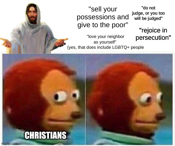 They should see what Jesus commands them to do | "do not judge, or you too will be judged"; "sell your possessions and give to the poor"; "rejoice in persecution"; "love your neighbor as yourself" 
(yes, that does include LGBTQ+ people; CHRISTIANS | image tagged in memes,monkey puppet,christianity,jesus,hypocrisy | made w/ Imgflip meme maker