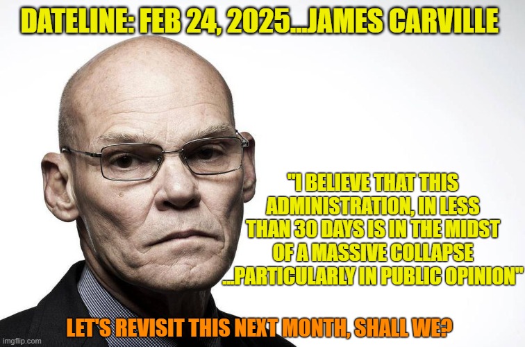 Louisiana Reptile makes a bold statement. | DATELINE: FEB 24, 2025...JAMES CARVILLE; "I BELIEVE THAT THIS ADMINISTRATION, IN LESS THAN 30 DAYS IS IN THE MIDST OF A MASSIVE COLLAPSE
...PARTICULARLY IN PUBLIC OPINION"; LET'S REVISIT THIS NEXT MONTH, SHALL WE? | image tagged in james carville,liberals,democrats,tds,leftists,prediction | made w/ Imgflip meme maker