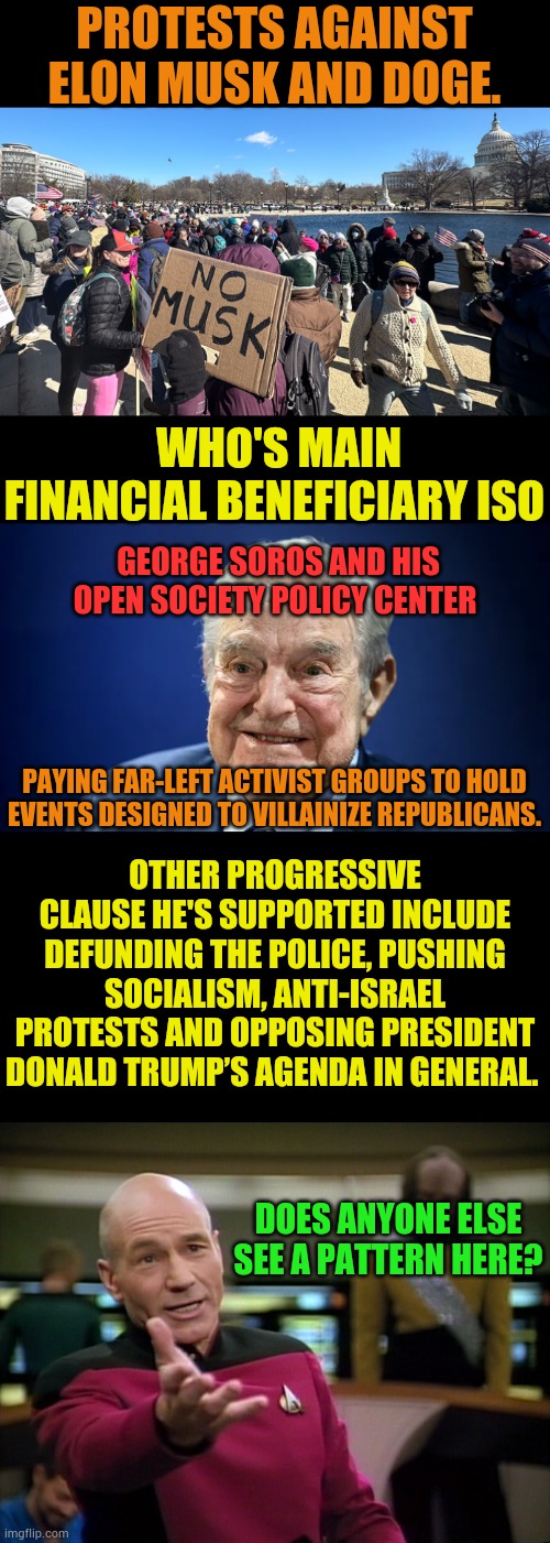 Here We Go Again... | PROTESTS AGAINST ELON MUSK AND DOGE. WHO'S MAIN FINANCIAL BENEFICIARY ISO; GEORGE SOROS AND HIS OPEN SOCIETY POLICY CENTER; PAYING FAR-LEFT ACTIVIST GROUPS TO HOLD EVENTS DESIGNED TO VILLAINIZE REPUBLICANS. OTHER PROGRESSIVE CLAUSE HE'S SUPPORTED INCLUDE DEFUNDING THE POLICE, PUSHING SOCIALISM, ANTI-ISRAEL PROTESTS AND OPPOSING PRESIDENT DONALD TRUMP’S AGENDA IN GENERAL. DOES ANYONE ELSE SEE A PATTERN HERE? | image tagged in captain picard wtf,they re the same thing,activism,george soros,politics,memes | made w/ Imgflip meme maker