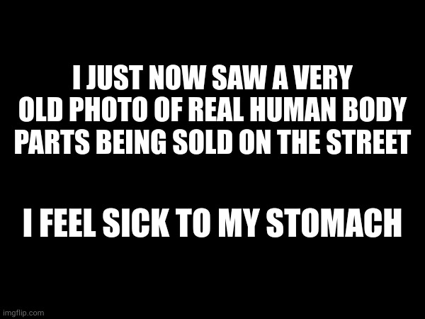 I JUST NOW SAW A VERY OLD PHOTO OF REAL HUMAN BODY PARTS BEING SOLD ON THE STREET; I FEEL SICK TO MY STOMACH | made w/ Imgflip meme maker