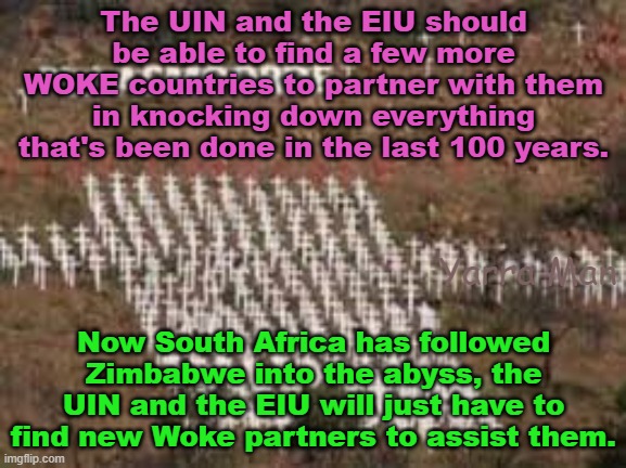 Now the UIK and South Africa have fallen, the UIN and the EIU will just have to find new targets. | The UIN and the EIU should be able to find a few more WOKE countries to partner with them in knocking down everything that's been done in the last 100 years. Yarra Man; Now South Africa has followed Zimbabwe into the abyss, the UIN and the EIU will just have to find new Woke partners to assist them. | image tagged in woke,self gratification by proxy,labour,hatred of whites,far left,germany | made w/ Imgflip meme maker