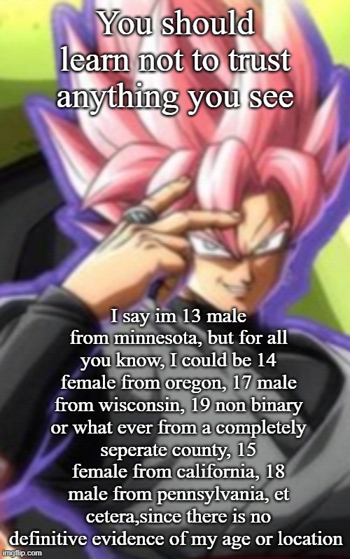 Smart goku black | You should learn not to trust anything you see; I say im 13 male from minnesota, but for all you know, I could be 14 female from oregon, 17 male from wisconsin, 19 non binary or what ever from a completely seperate county, 15 female from california, 18 male from pennsylvania, et cetera,since there is no definitive evidence of my age or location | image tagged in smart goku black | made w/ Imgflip meme maker