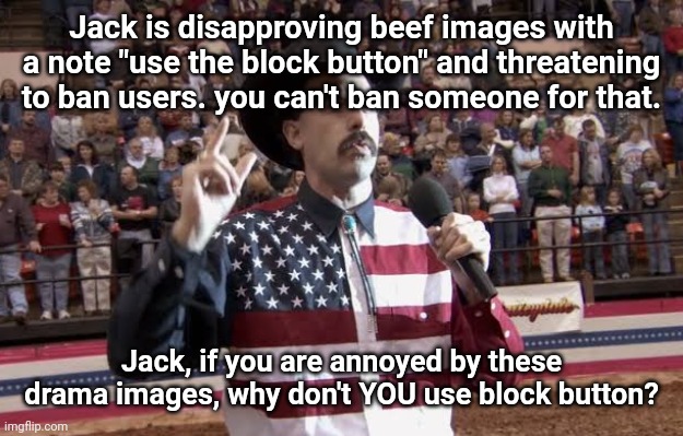 Borat in America flag shirt | Jack is disapproving beef images with a note "use the block button" and threatening to ban users. you can't ban someone for that. Jack, if you are annoyed by these drama images, why don't YOU use block button? | image tagged in borat in america flag shirt | made w/ Imgflip meme maker