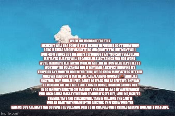 MOTHER nature and God has answer to the communist narco harming America | WHEN THE VOLCANOE ERUPT IN MEXICO IT WILL BE A POMPIE STYLE RESORT IN FUTURE I DON'T KNOW HOW LONG IT TAKES BEFORE ASH SETTLES ,AIR QUALITY ETC. BUT MANY WILL RUN FROM SMOKE BUT THE AIR IS POISONOUS THAT YOU CAN'T SEE,SULFUR IRRITANTS. FLIGHTS WILL BE CANCELED, ELECTRONICS MAY NOT WORK . WE'RE TALKING 10 FEET MAYBE MORE OF ASH ,THE AZTECS WERE REPORTED TO WORSHIP THE VOLCANOES BUT IT MAY BEEN A RESPECT KNOWING ITS ERUPTION ANY MOMENT COULD END THEM, WE DO KNOW MANY AZTECS LEFT FOR UNKOWN REASONS IT MAY BEEN FALSE ALARM OF VOLCANO 🌋  AND LIKE HYSTERIA, HIVE MIND ALL FLED. PARTS OF TEXAS MAT BE AFFECTED. ONE WAY TO MINIMIZE AFFECTS ARE GIANT FANS ON COAST, FLOATING BARGES OUT IN OCEAN WITH FANS TO GET MAJORITY THE ASH TO LAND IN WATER WHICH WILL ALSO CAUSE MASS EXTINCTION OF ANIMAL'S,SEA LIFE, JAVELINS,FISH,ETC. THE MILLITARY AND CITIZENS WILL TAKE IN MILLIONS THE CARTEL WILL BE DEALT WITH VIA HELP THE CITIZENS, THEY KNOW WHO THE BAD ACTORS ARE,MANY MAY SURVIVE THE VOLCANOE ONLY TO BE CHARGES WITH CRIMES AGIANST HUMANITY VIA FENTO. | image tagged in mexico,fu,readyforcartelwar,patriot | made w/ Imgflip meme maker