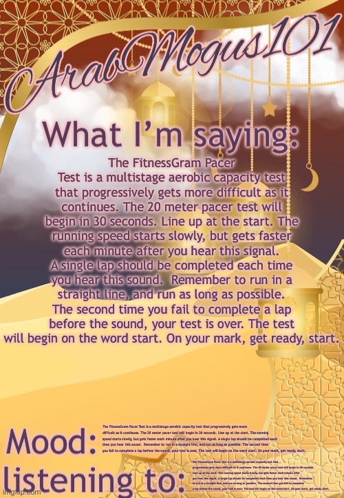 ArabMongus101 temp (made by disco) | The FitnessGram Pacer Test is a multistage aerobic capacity test that progressively gets more difficult as it continues. The 20 meter pacer test will begin in 30 seconds. Line up at the start. The running speed starts slowly, but gets faster each minute after you hear this signal. A single lap should be completed each time you hear this sound.  Remember to run in a straight line, and run as long as possible. The second time you fail to complete a lap before the sound, your test is over. The test will begin on the word start. On your mark, get ready, start. The FitnessGram Pacer Test is a multistage aerobic capacity test that progressively gets more difficult as it continues. The 20 meter pacer test will begin in 30 seconds. Line up at the start. The running speed starts slowly, but gets faster each minute after you hear this signal. A single lap should be completed each time you hear this sound.  Remember to run in a straight line, and run as long as possible. The second time you fail to complete a lap before the sound, your test is over. The test will begin on the word start. On your mark, get ready, start. The FitnessGram Pacer Test is a multistage aerobic capacity test that progressively gets more difficult as it continues. The 20 meter pacer test will begin in 30 seconds. Line up at the start. The running speed starts slowly, but gets faster each minute after you hear this signal. A single lap should be completed each time you hear this sound.  Remember to run in a straight line, and run as long as possible. The second time you fail to complete a lap before the sound, your test is over. The test will begin on the word start. On your mark, get ready, start. | image tagged in arabmongus101 temp made by disco | made w/ Imgflip meme maker