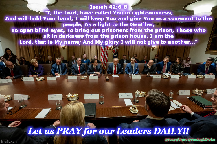 Isaiah 42:6-8 - Pray for The President's Cabinet - 2025 | Isaiah 42:6-8
“I, the Lord, have called You in righteousness,
And will hold Your hand; I will keep You and give You as a covenant to the people, As a light to the Gentiles,
To open blind eyes, To bring out prisoners from the prison, Those who sit in darkness from the prison house. I am the Lord, that is My name; And My glory I will not give to another,.."; Let us PRAY for our Leaders DAILY!! @SongofGrace @OneJoyfulNoise | image tagged in prayer for leadership | made w/ Imgflip meme maker