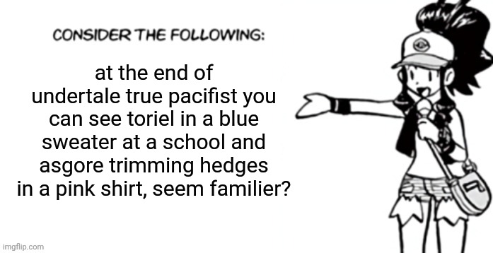 Consider the following pokespe | at the end of undertale true pacifist you can see toriel in a blue sweater at a school and asgore trimming hedges in a pink shirt, seem familier? | image tagged in consider the following pokespe | made w/ Imgflip meme maker