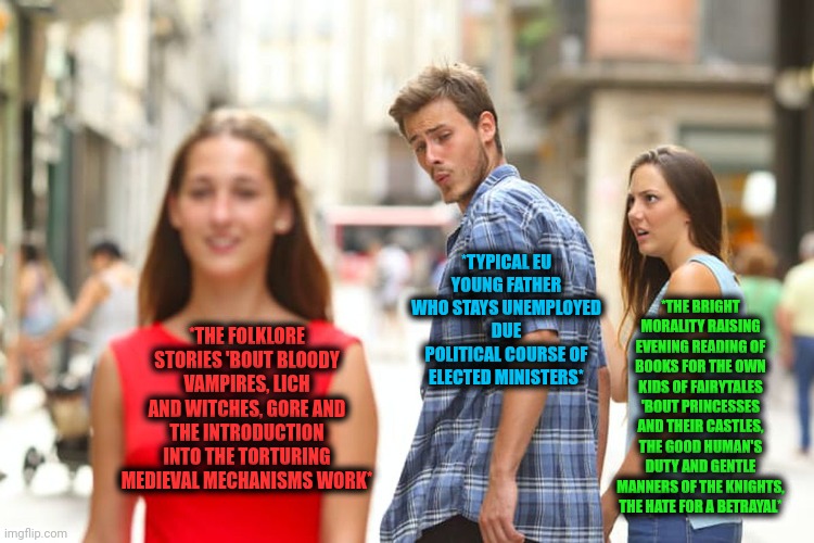 -The dreams which characterized with the hard times. | *THE BRIGHT MORALITY RAISING EVENING READING OF BOOKS FOR THE OWN KIDS OF FAIRYTALES 'BOUT PRINCESSES AND THEIR CASTLES, THE GOOD HUMAN'S DUTY AND GENTLE MANNERS OF THE KNIGHTS, THE HATE FOR A BETRAYAL*; *TYPICAL EU YOUNG FATHER WHO STAYS UNEMPLOYED DUE POLITICAL COURSE OF ELECTED MINISTERS*; *THE FOLKLORE STORIES 'BOUT BLOODY VAMPIRES, LICH AND WITCHES, GORE AND THE INTRODUCTION INTO THE TORTURING MEDIEVAL MECHANISMS WORK* | image tagged in memes,distracted boyfriend,fairy tail,the vampire diaries,why are you reading this,morality | made w/ Imgflip meme maker