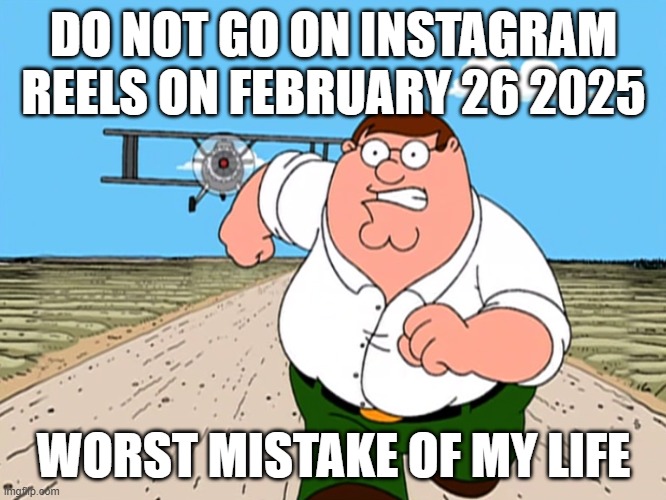 How is this allowed?! | DO NOT GO ON INSTAGRAM REELS ON FEBRUARY 26 2025; WORST MISTAKE OF MY LIFE | image tagged in peter griffin running away | made w/ Imgflip meme maker