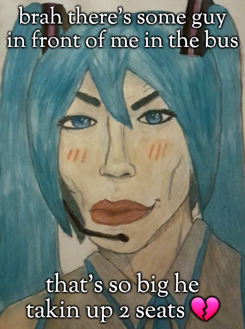 hatsune mewku | brah there's some guy in front of me in the bus; that's so big he takin up 2 seats 💔 | image tagged in hatsune mewku | made w/ Imgflip meme maker