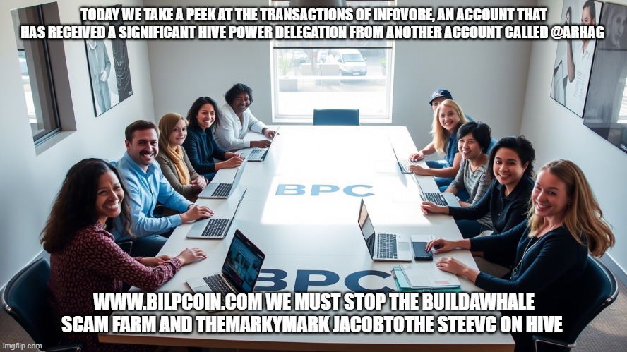 TODAY WE TAKE A PEEK AT THE TRANSACTIONS OF INFOVORE, AN ACCOUNT THAT HAS RECEIVED A SIGNIFICANT HIVE POWER DELEGATION FROM ANOTHER ACCOUNT CALLED @ARHAG; WWW.BILPCOIN.COM WE MUST STOP THE BUILDAWHALE SCAM FARM AND THEMARKYMARK JACOBTOTHE STEEVC ON HIVE | made w/ Imgflip meme maker