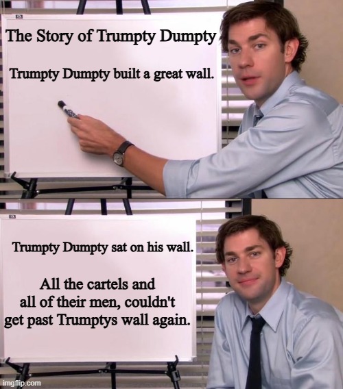 THE STORY OF TRUMPTY DUMPTY | The Story of Trumpty Dumpty; Trumpty Dumpty built a great wall. Trumpty Dumpty sat on his wall. All the cartels and all of their men, couldn't get past Trumptys wall again. | image tagged in jim halpert explains,donald trump,trump wall | made w/ Imgflip meme maker