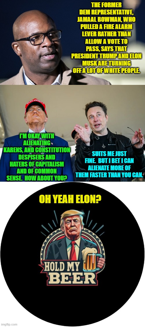 Again a leftist politician focuses on race. | THE FORMER DEM REPRESENTATIVE, JAMAAL BOWMAN, WHO PULLED A FIRE ALARM LEVER RATHER THAN ALLOW A VOTE TO PASS, SAYS THAT PRESIDENT TRUMP AND ELON MUSK ARE TURNING OFF A LOT OF WHITE PEOPLE. I'M OKAY WITH ALIENATING KARENS, AND CONSTITUTION DESPISERS AND HATERS OF CAPITALISM AND OF COMMON SENSE.  HOW ABOUT YOU? SUITS ME JUST FINE.  BUT I BET I CAN ALIENATE MORE OF THEM FASTER THAN YOU CAN. OH YEAH ELON? | image tagged in yep | made w/ Imgflip meme maker