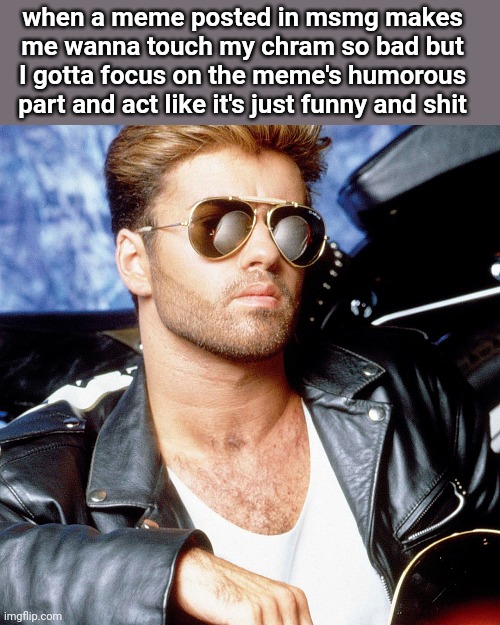 this photo feels like promotional image for a 90s action movie | when a meme posted in msmg makes me wanna touch my chram so bad but I gotta focus on the meme's humorous part and act like it's just funny and shit | image tagged in george michael | made w/ Imgflip meme maker