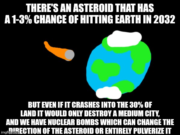 What are the chances it hits exactly my cit- *dies of heart attack* | THERE'S AN ASTEROID THAT HAS A 1-3% CHANCE OF HITTING EARTH IN 2032; BUT EVEN IF IT CRASHES INTO THE 30% OF LAND IT WOULD ONLY DESTROY A MEDIUM CITY, AND WE HAVE NUCLEAR BOMBS WHICH CAN CHANGE THE DIRECTION OF THE ASTEROID OR ENTIRELY PULVERIZE IT | made w/ Imgflip meme maker