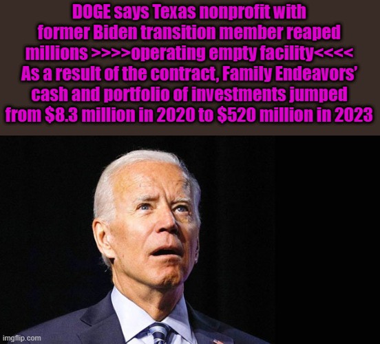 NOW YOU KNOW WHY DEMS ARE MAD | DOGE says Texas nonprofit with former Biden transition member reaped millions >>>>operating empty facility<<<<
As a result of the contract, Family Endeavors’ cash and portfolio of investments jumped from $8.3 million in 2020 to $520 million in 2023 | image tagged in confused joe biden | made w/ Imgflip meme maker