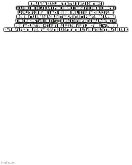 I heard the screams from kobe bryant helicopter | IT WAS A DAY SCROLLING YT MAYBE IT WAS SOMETHING I SEARCHED BEFORE A TEAM A PLAYER NAME,IT WAS A VIDEO OF A HELICOPTER LOOKED STUCK IN AIR IT WAS FIGHTING FOR LIFT THEN WAS REALY SCARY MOVEMENTS I HEARD A SCREAM IT WAS FAINT BUT I PLAYED VIDEO SEVERAL TIMES MAXIMIZE VOLUME THE 🚁  IT WAS KOBE BRYANT'S LAST MOMENT THE VIDEO WAS AMATEUR NOT NEWS HAD LESS 100 VIEWS ,THIS VIDEO 📹  WOULD GAVE MANY PTSD THE VIDEO WAS DELETED SHORTLY AFTER BUT YOU WOULDN'T WANT TO SEE IT. | image tagged in true,hero,rip,legendgone | made w/ Imgflip meme maker