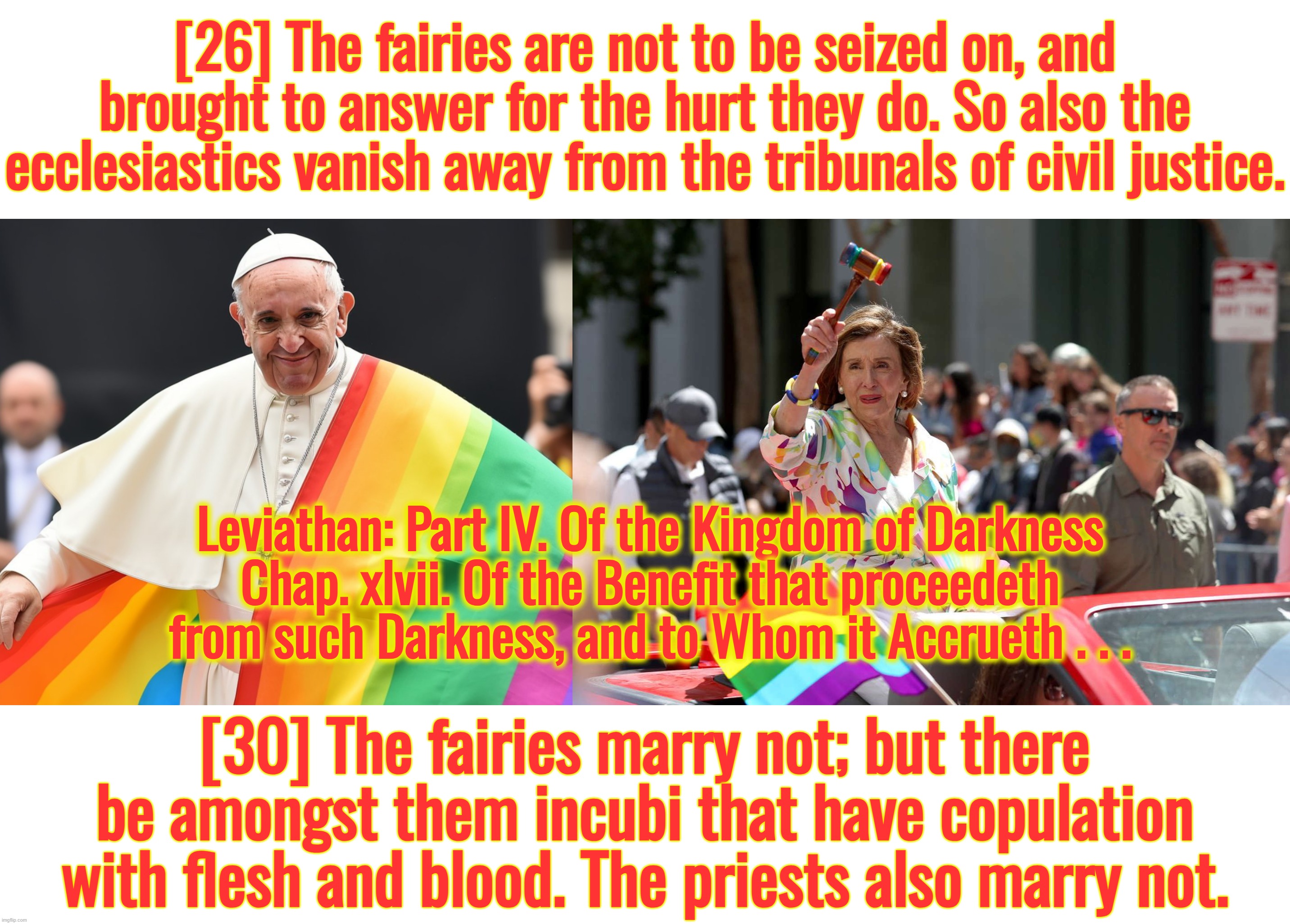 Please, do not Pope here, it draws flies. | [26] The fairies are not to be seized on, and brought to answer for the hurt they do. So also the ecclesiastics vanish away from the tribunals of civil justice. Leviathan: Part IV. Of the Kingdom of Darkness
Chap. xlvii. Of the Benefit that proceedeth from such Darkness, and to Whom it Accrueth . . . [30] The fairies marry not; but there be amongst them incubi that have copulation with flesh and blood. The priests also marry not. | image tagged in nancy pelosi,san francisco,california,catholicism,ukraine,israel | made w/ Imgflip meme maker