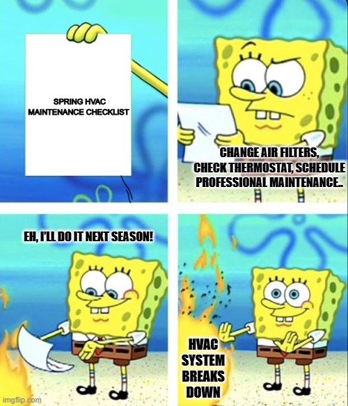HVAC maintenance | SPRING HVAC
MAINTENANCE CHECKLIST; CHANGE AIR FILTERS, CHECK THERMOSTAT, SCHEDULE PROFESSIONAL MAINTENANCE.. EH, I’LL DO IT NEXT SEASON! HVAC SYSTEM BREAKS DOWN | image tagged in spongebob yeet | made w/ Imgflip meme maker