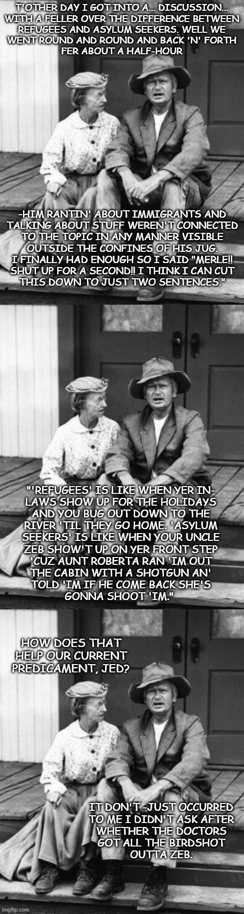 Idle moments | T'OTHER DAY I GOT INTO A... DISCUSSION...
WITH A FELLER OVER THE DIFFERENCE BETWEEN
REFUGEES AND ASYLUM SEEKERS. WELL WE
WENT ROUND AND ROUND AND BACK 'N' FORTH
FER ABOUT A HALF-HOUR; -HIM RANTIN' ABOUT IMMIGRANTS AND
TALKING ABOUT STUFF WEREN'T CONNECTED
TO THE TOPIC IN ANY MANNER VISIBLE
OUTSIDE THE CONFINES OF HIS JUG.
I FINALLY HAD ENOUGH SO I SAID "MERLE!!
SHUT UP FOR A SECOND!! I THINK I CAN CUT
THIS DOWN TO JUST TWO SENTENCES."; "'REFUGEES' IS LIKE WHEN YER IN-
LAWS SHOW UP FOR THE HOLIDAYS
AND YOU BUG OUT DOWN TO THE
RIVER 'TIL THEY GO HOME. 'ASYLUM
SEEKERS' IS LIKE WHEN YOUR UNCLE
ZEB SHOW'T UP ON YER FRONT STEP
'CUZ AUNT ROBERTA RAN 'IM OUT
THE CABIN WITH A SHOTGUN AN'
TOLD 'IM IF HE COME BACK SHE'S
GONNA SHOOT 'IM."; HOW DOES THAT
HELP OUR CURRENT
PREDICAMENT, JED? IT DON'T -JUST OCCURRED
TO ME I DIDN'T ASK AFTER
WHETHER THE DOCTORS
GOT ALL THE BIRDSHOT
OUTTA ZEB. | image tagged in granny and jed clampett,refugees,asylum seekers | made w/ Imgflip meme maker
