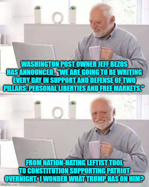 As long as the publication is no longer outright toilet paper, I'm content. | WASHINGTON POST OWNER JEFF BEZOS HAS ANNOUNCED . "WE ARE GOING TO BE WRITING EVERY DAY IN SUPPORT AND DEFENSE OF TWO PILLARS: PERSONAL LIBERTIES AND FREE MARKETS."; FROM NATION-HATING LEFTIST TOOL TO CONSTITUTION SUPPORTING PATRIOT OVERNIGHT.  I WONDER WHAT TRUMP HAS ON HIM? | image tagged in hide the pain harold | made w/ Imgflip meme maker