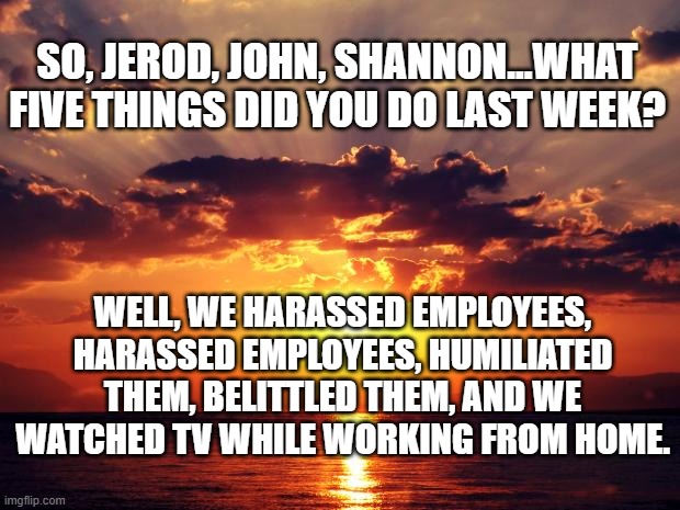 Sunset | SO, JEROD, JOHN, SHANNON...WHAT FIVE THINGS DID YOU DO LAST WEEK? WELL, WE HARASSED EMPLOYEES, HARASSED EMPLOYEES, HUMILIATED THEM, BELITTLED THEM, AND WE WATCHED TV WHILE WORKING FROM HOME. | image tagged in sunset | made w/ Imgflip meme maker