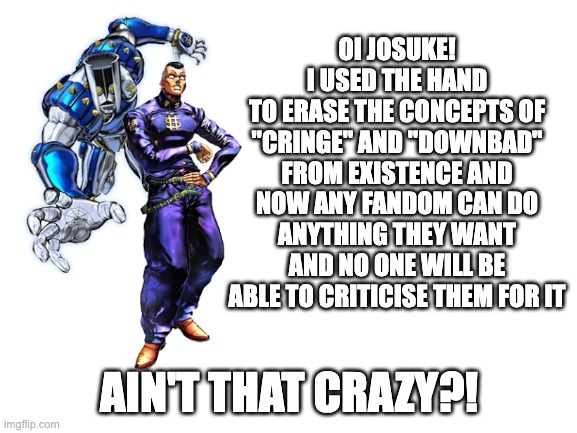 "OH MY GOD WE'RE DOOMED" - Dr. Kleiner | OI JOSUKE!
I USED THE HAND
TO ERASE THE CONCEPTS OF "CRINGE" AND "DOWNBAD" FROM EXISTENCE AND NOW ANY FANDOM CAN DO ANYTHING THEY WANT AND NO ONE WILL BE ABLE TO CRITICISE THEM FOR IT; AIN'T THAT CRAZY?! | image tagged in blank white template,cringe,anime,jojo's bizarre adventure | made w/ Imgflip meme maker