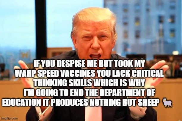 trump birthday meme | IF YOU DESPISE ME BUT TOOK MY WARP SPEED VACCINES YOU LACK CRITICAL THINKING SKILLS WHICH IS WHY I'M GOING TO END THE DEPARTMENT OF EDUCATION IT PRODUCES NOTHING BUT SHEEP 🐑 | image tagged in trump birthday meme | made w/ Imgflip meme maker