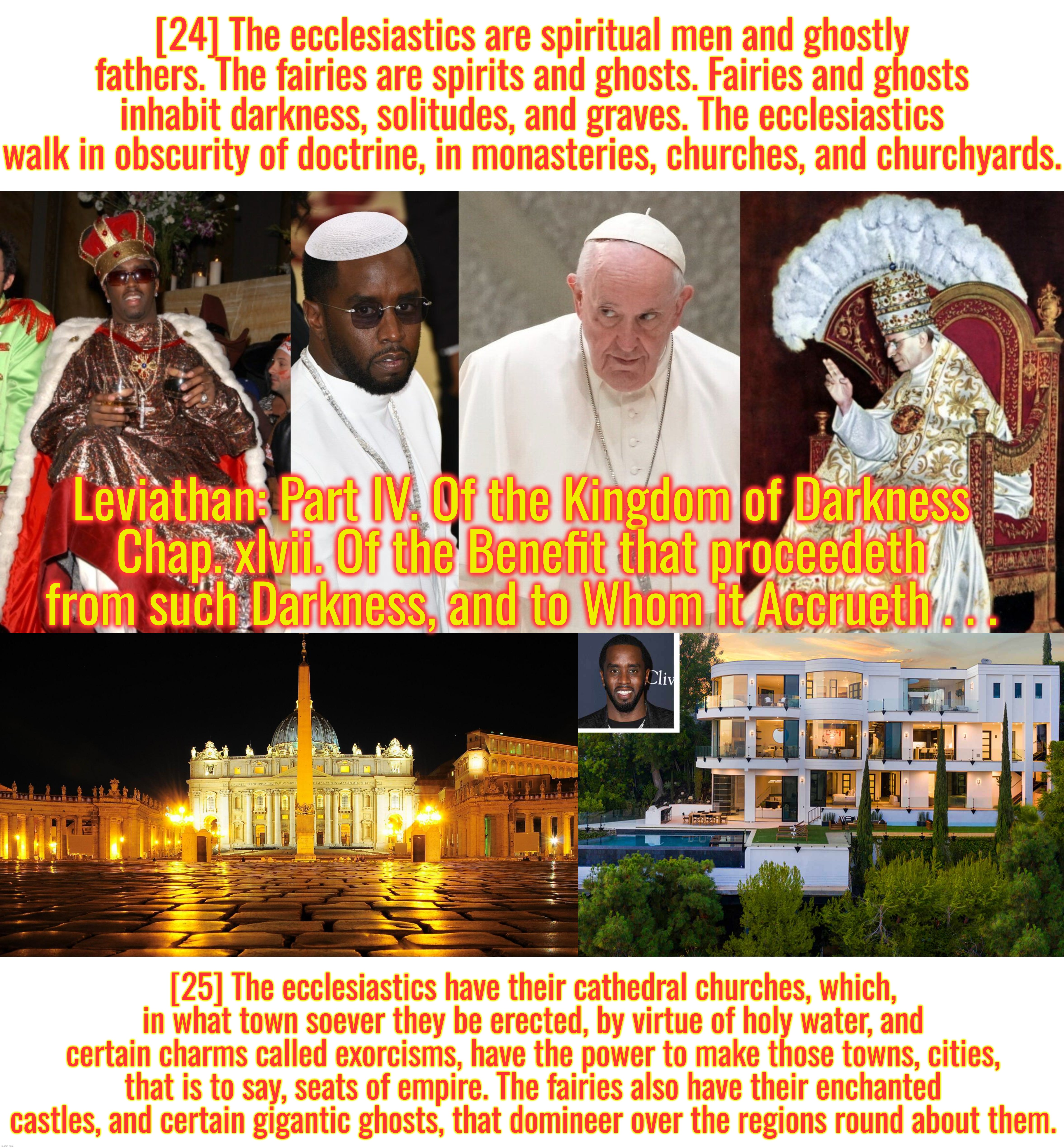 I retort, you deride . . . Pope Diddy . . . | [24] The ecclesiastics are spiritual men and ghostly fathers. The fairies are spirits and ghosts. Fairies and ghosts inhabit darkness, solitudes, and graves. The ecclesiastics walk in obscurity of doctrine, in monasteries, churches, and churchyards. Leviathan: Part IV. Of the Kingdom of Darkness
Chap. xlvii. Of the Benefit that proceedeth from such Darkness, and to Whom it Accrueth . . . [25] The ecclesiastics have their cathedral churches, which, in what town soever they be erected, by virtue of holy water, and certain charms called exorcisms, have the power to make those towns, cities, that is to say, seats of empire. The fairies also have their enchanted castles, and certain gigantic ghosts, that domineer over the regions round about them. | image tagged in pope francis,p diddy,satanism,pedophiles,catholicism,fairy tales | made w/ Imgflip meme maker