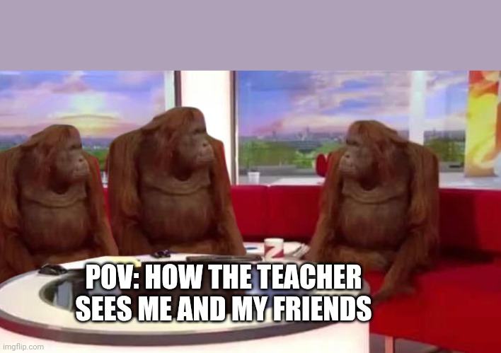 where monkey | POV: HOW THE TEACHER SEES ME AND MY FRIENDS | image tagged in where monkey | made w/ Imgflip meme maker