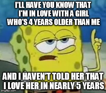 I'll Have You Know Spongebob | I'LL HAVE YOU KNOW THAT I'M IN LOVE WITH A GIRL WHO'S 4 YEARS OLDER THAN ME AND I HAVEN'T TOLD HER THAT I LOVE HER IN NEARLY 5 YEARS | image tagged in memes,ill have you know spongebob | made w/ Imgflip meme maker