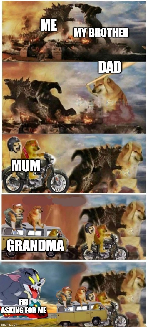 Godzilla Vs King Kong vs Doge vs buff Doge vs Tom | MY BROTHER; ME; DAD; MUM; GRANDMA; FBI ASKING FOR ME | image tagged in godzilla vs king kong vs doge vs buff doge vs tom | made w/ Imgflip meme maker