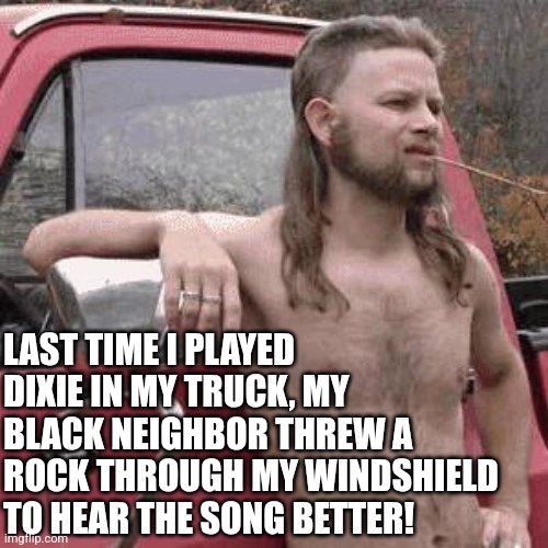 How to identify a "glass half full" type of man.... | LAST TIME I PLAYED DIXIE IN MY TRUCK, MY BLACK NEIGHBOR THREW A ROCK THROUGH MY WINDSHIELD TO HEAR THE SONG BETTER! | image tagged in almost redneck,positive thinking,good idea/bad idea,think about it,music,oddly satisfying | made w/ Imgflip meme maker