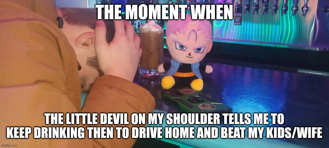 Trunks gambling loses | THE MOMENT WHEN; THE LITTLE DEVIL ON MY SHOULDER TELLS ME TO KEEP DRINKING THEN TO DRIVE HOME AND BEAT MY KIDS/WIFE | image tagged in trunks gambling loses | made w/ Imgflip meme maker